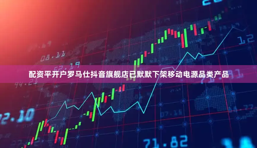 配资平开户罗马仕抖音旗舰店已默默下架移动电源品类产品
