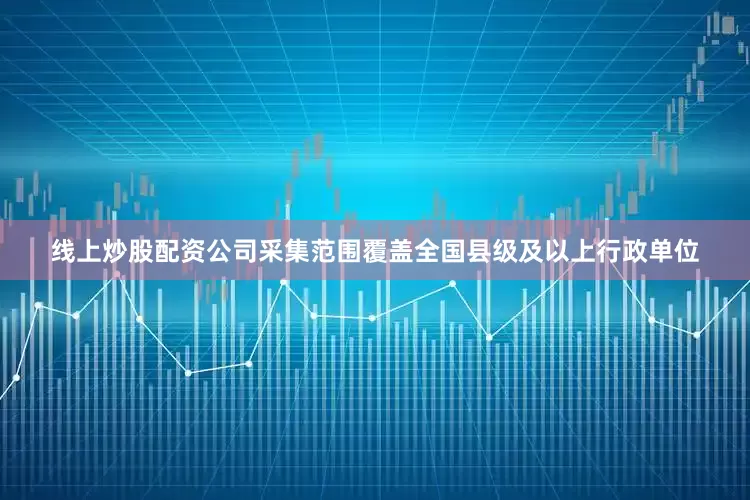 线上炒股配资公司采集范围覆盖全国县级及以上行政单位