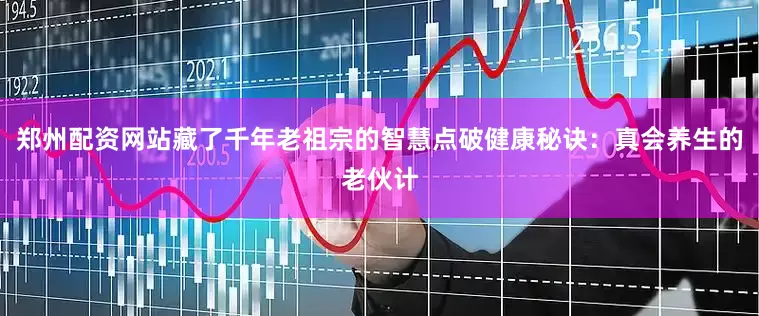 郑州配资网站藏了千年老祖宗的智慧点破健康秘诀：真会养生的老伙计