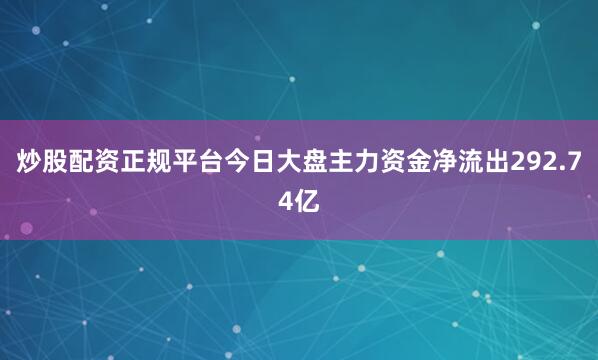 炒股配资正规平台今日大盘主力资金净流出292.74亿