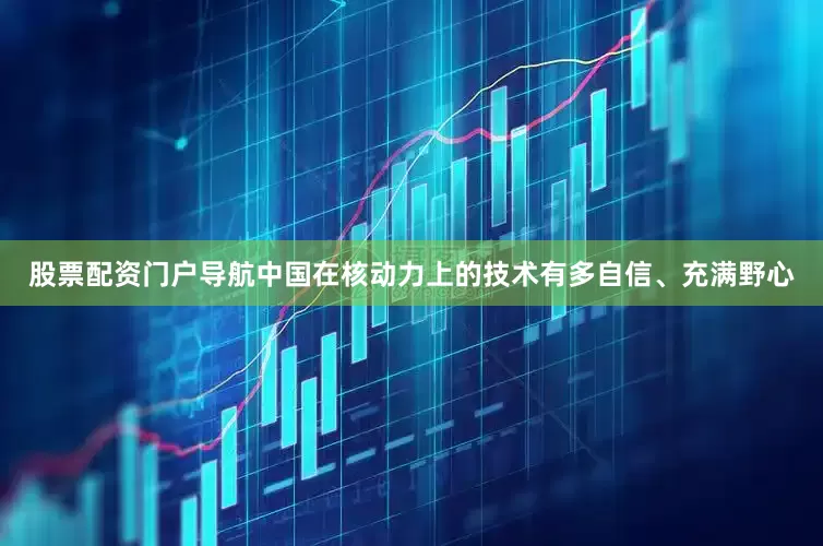 股票配资门户导航中国在核动力上的技术有多自信、充满野心