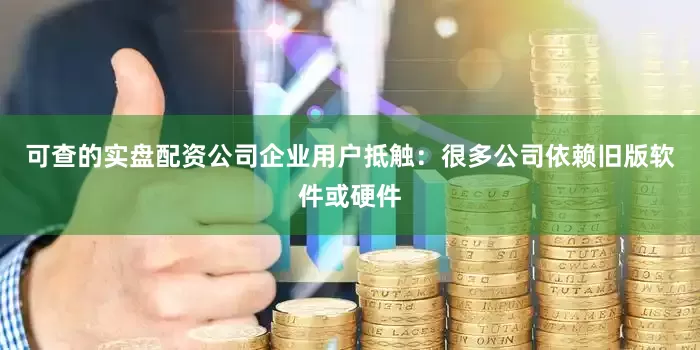 可查的实盘配资公司企业用户抵触：很多公司依赖旧版软件或硬件
